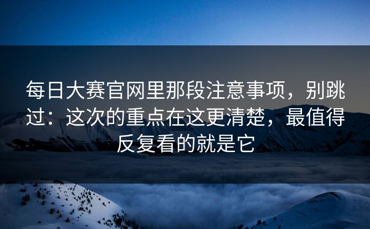 每日大赛官网里那段注意事项，别跳过：这次的重点在这更清楚，最值得反复看的就是它