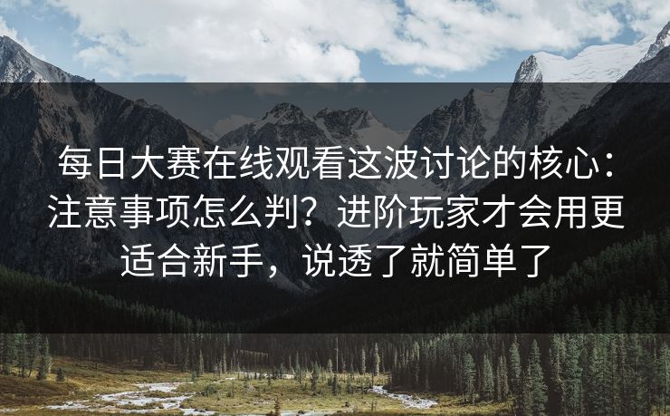 每日大赛在线观看这波讨论的核心:注意事项怎么判?进阶玩家才会用更适合新手,说透了就简单了 每日大赛在线观看这波讨论的核心:注意事项怎么判?进阶玩家才会用更适合新手,说透了就简单了