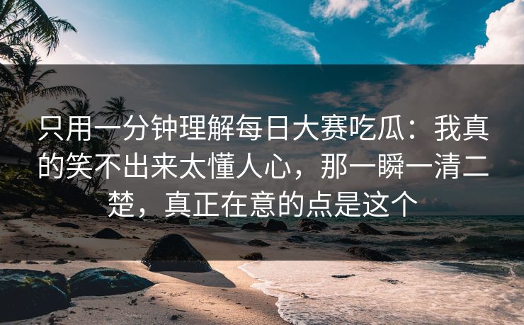 只用一分钟理解每日大赛吃瓜：我真的笑不出来太懂人心，那一瞬一清二楚，真正在意的点是这个